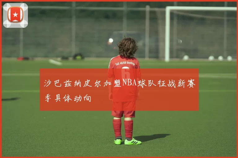 沙巴兹纳皮尔加盟NBA球队征战新赛季具体动向