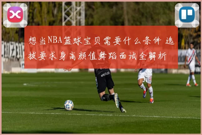 想当NBA篮球宝贝需要什么条件 选拔要求身高颜值舞蹈面试全解析