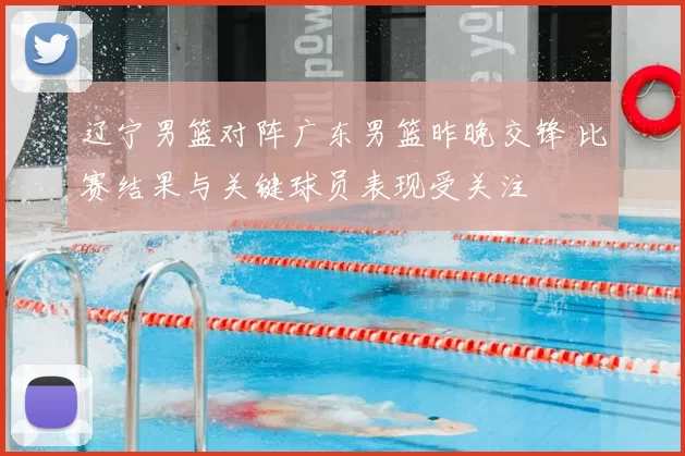 辽宁男篮对阵广东男篮昨晚交锋 比赛结果与关键球员表现受关注