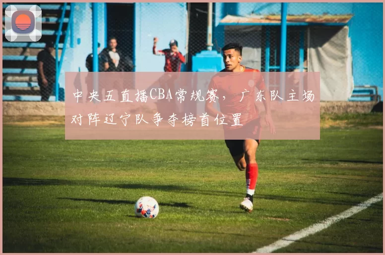 中央五直播CBA常规赛,广东队主场对阵辽宁队争夺榜首位置