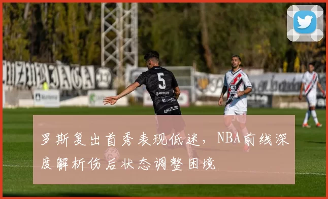 罗斯复出首秀表现低迷,NBA前线深度解析伤后状态调整困境