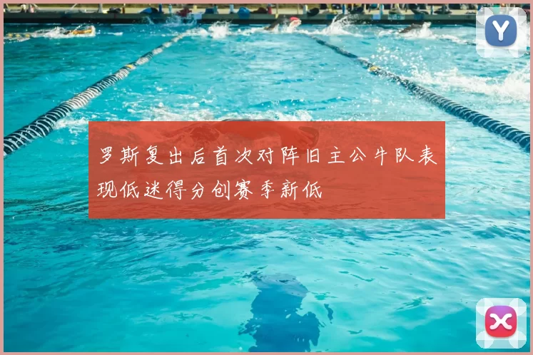 罗斯复出后首次对阵旧主公牛队表现低迷得分创赛季新低