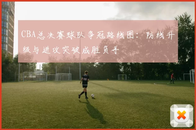 CBA总决赛球队争冠路线图：防线升级与进攻突破成胜负手