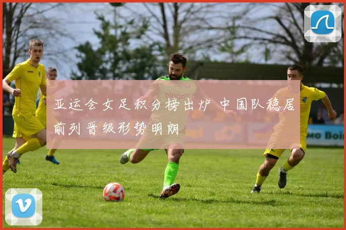 亚运会女足积分榜出炉 中国队稳居前列晋级形势明朗