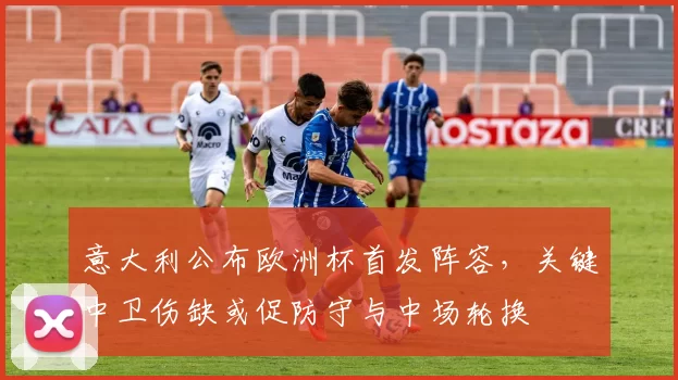 意大利公布欧洲杯首发阵容,关键中卫伤缺或促防守与中场轮换