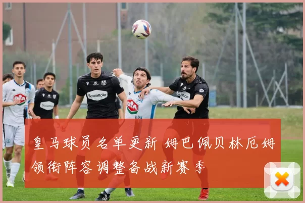 皇马球员名单更新 姆巴佩贝林厄姆领衔阵容调整备战新赛季