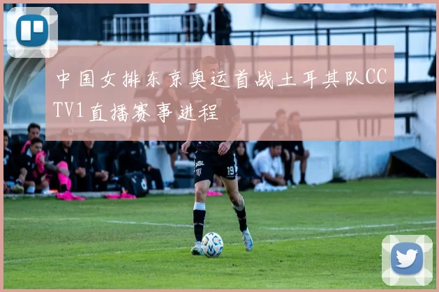 中国女排东京奥运首战土耳其队CCTV1直播赛事进程