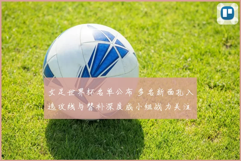 女足世界杯名单公布 多名新面孔入选攻线与替补深度成小组战力关注点