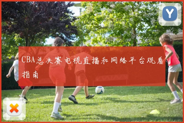 CBA总决赛电视直播和网络平台观看指南