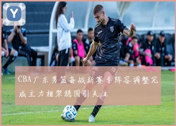 CBA广东男篮备战新赛季阵容调整完成主力框架稳固引关注