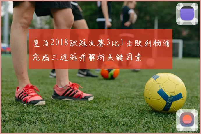 皇马2018欧冠决赛3比1击败利物浦完成三连冠并解析关键因素