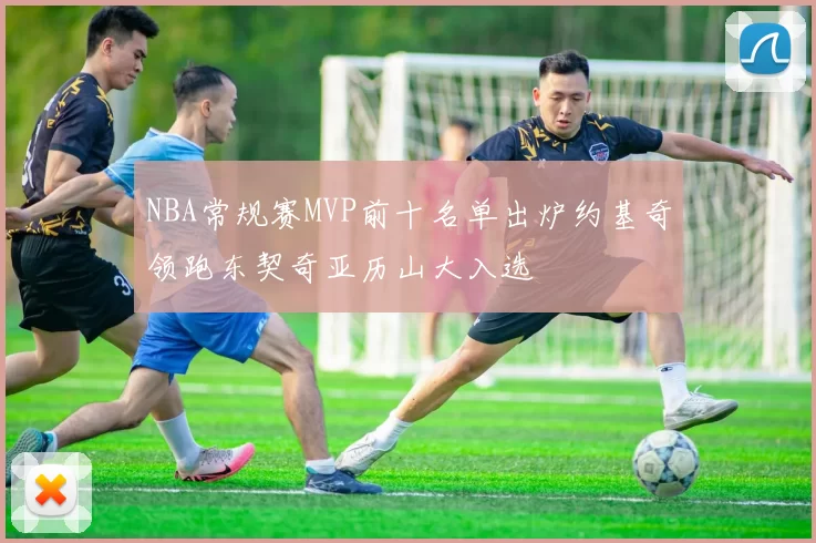 NBA常规赛MVP前十名单出炉约基奇领跑东契奇亚历山大入选