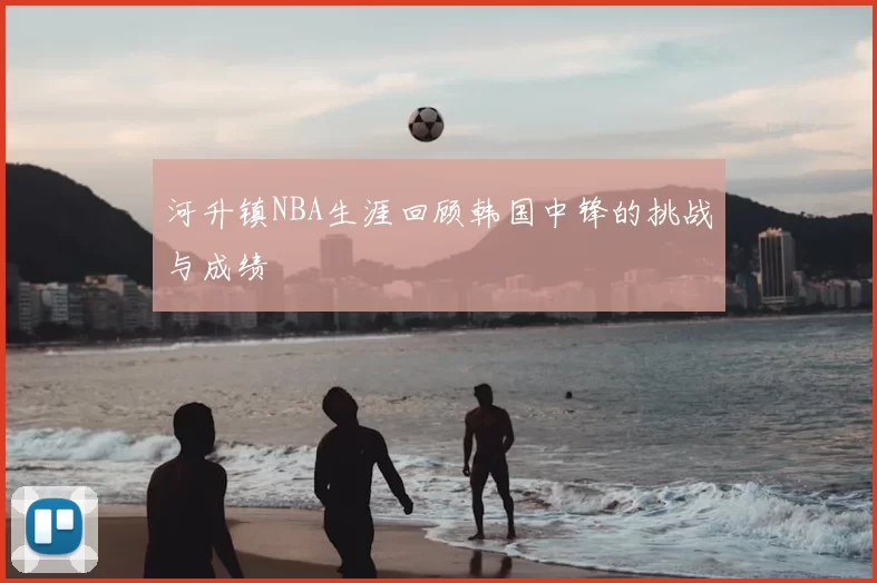 河升镇NBA生涯回顾韩国中锋的挑战与成绩