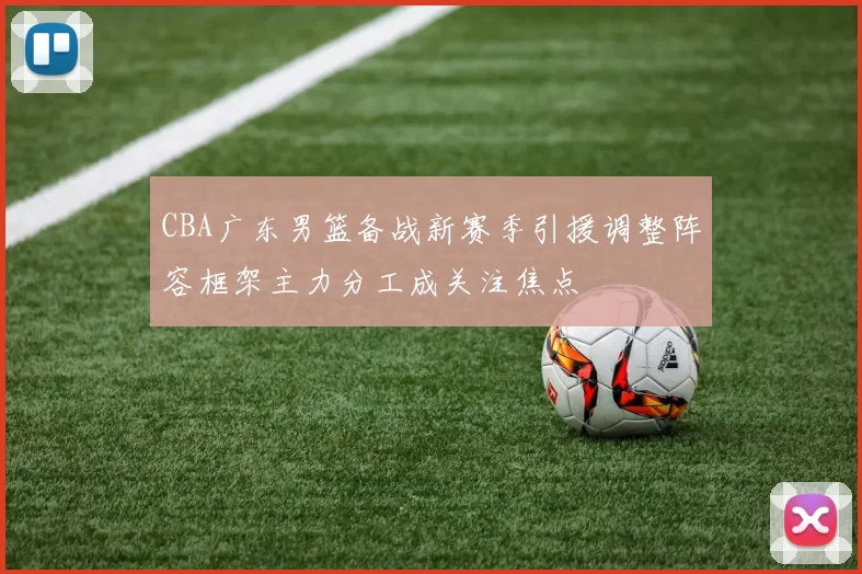 CBA广东男篮备战新赛季引援调整阵容框架主力分工成关注焦点