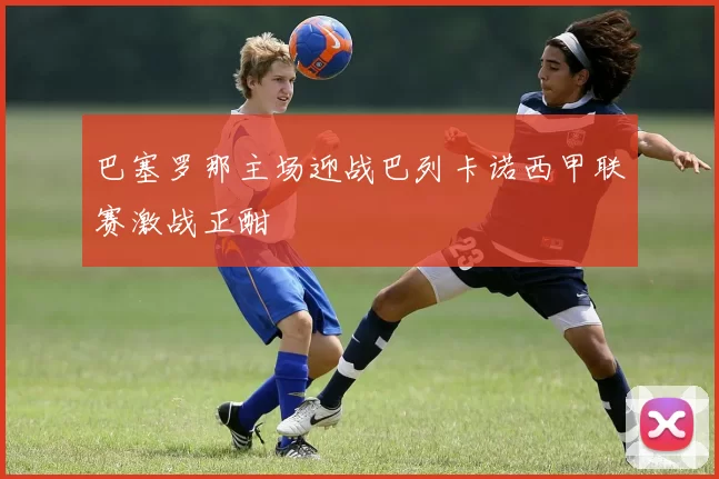 巴塞罗那主场迎战巴列卡诺西甲联赛激战正酣