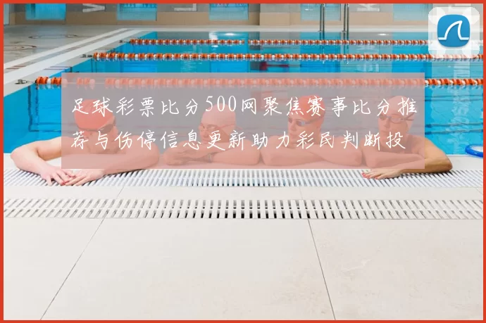 足球彩票比分500网聚焦赛事比分推荐与伤停信息更新助力彩民判断投注技巧