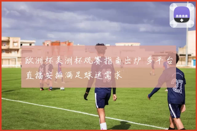 欧洲杯美洲杯观赛指南出炉 多平台直播安排满足球迷需求
