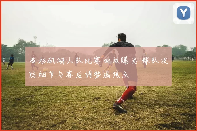 洛杉矶湖人队比赛回放曝光 球队攻防细节与赛后调整成焦点