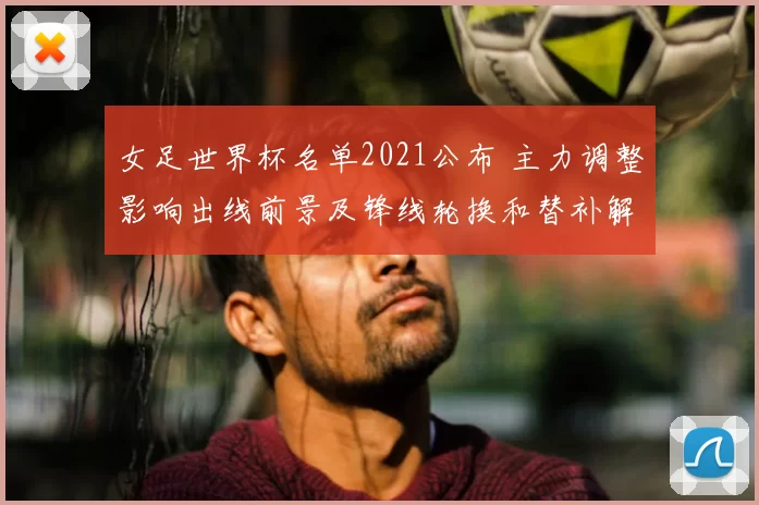 女足世界杯名单2021公布 主力调整影响出线前景及锋线轮换和替补解读