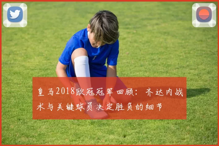 皇马2018欧冠冠军回顾：齐达内战术与关键球员决定胜负的细节