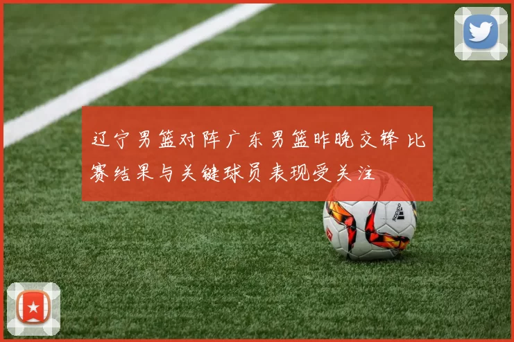 辽宁男篮对阵广东男篮昨晚交锋 比赛结果与关键球员表现受关注