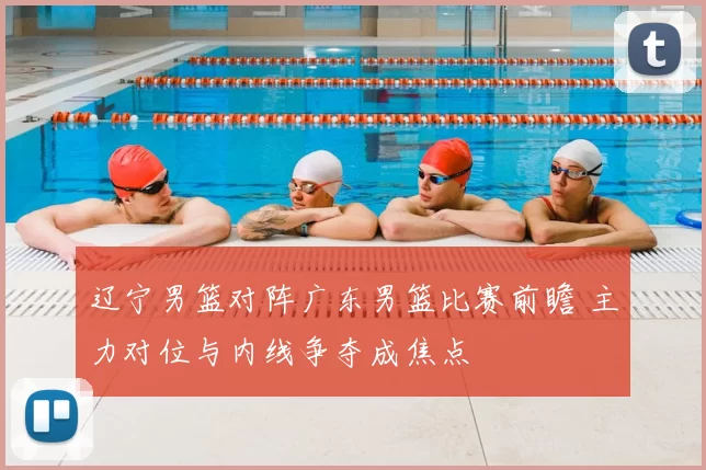 辽宁男篮对阵广东男篮比赛前瞻 主力对位与内线争夺成焦点