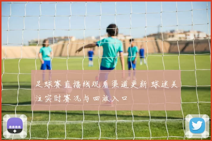 足球赛直播线观看渠道更新 球迷关注实时赛况与回放入口