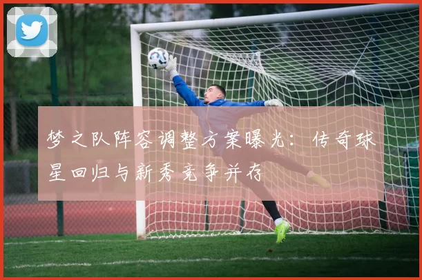 梦之队阵容调整方案曝光：传奇球星回归与新秀竞争并存