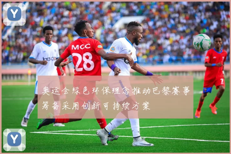 奥运会绿色环保理念推动巴黎赛事筹备采用创新可持续方案