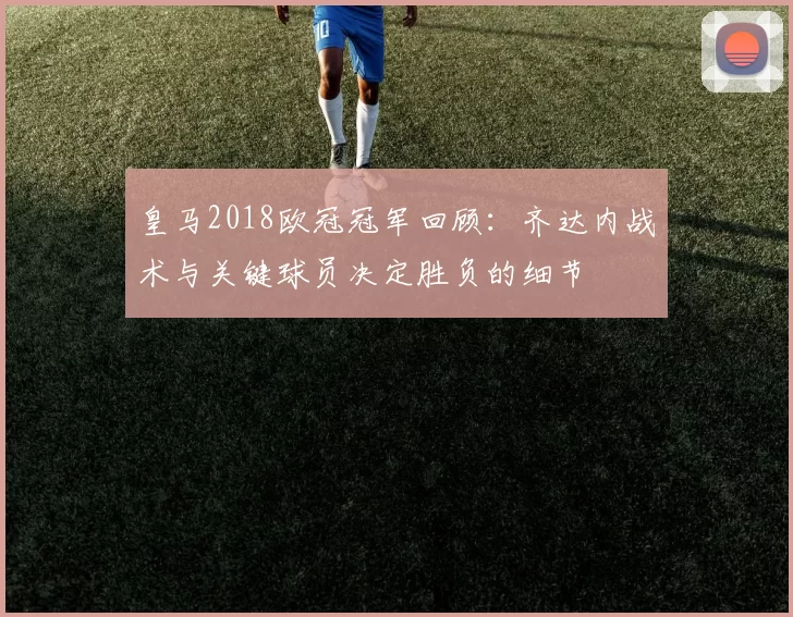 皇马2018欧冠冠军回顾：齐达内战术与关键球员决定胜负的细节