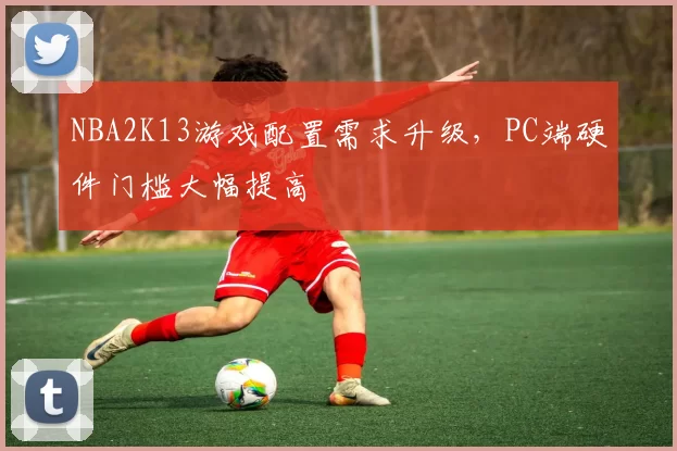 NBA2K13游戏配置需求升级，PC端硬件门槛大幅提高