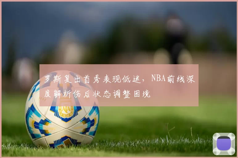 罗斯复出首秀表现低迷,NBA前线深度解析伤后状态调整困境