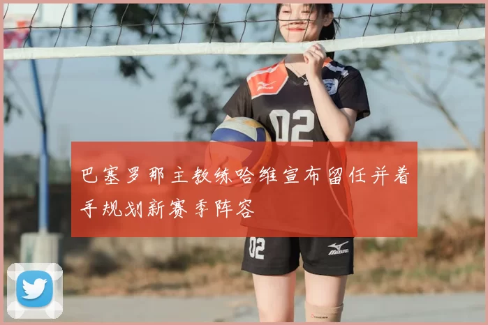 巴塞罗那主教练哈维宣布留任并着手规划新赛季阵容