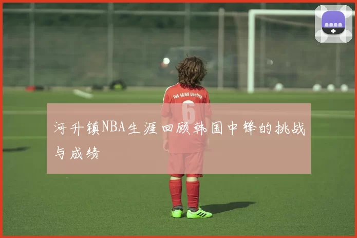 河升镇NBA生涯回顾韩国中锋的挑战与成绩