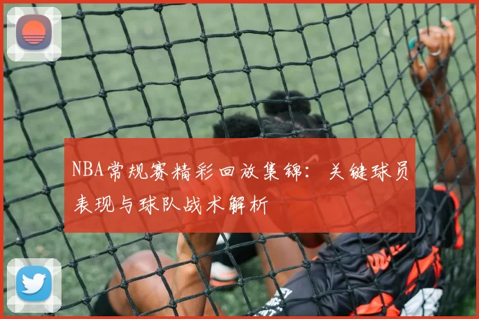 NBA常规赛精彩回放集锦:关键球员表现与球队战术解析