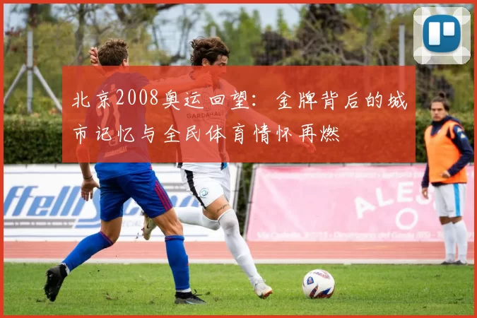 北京2008奥运回望：金牌背后的城市记忆与全民体育情怀再燃