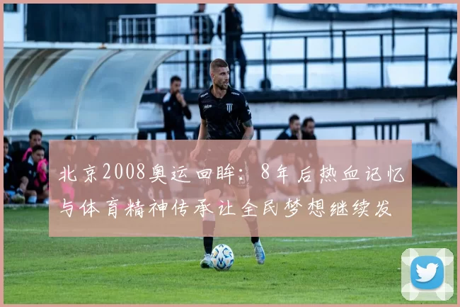 北京2008奥运回眸：8年后热血记忆与体育精神传承让全民梦想继续发光
