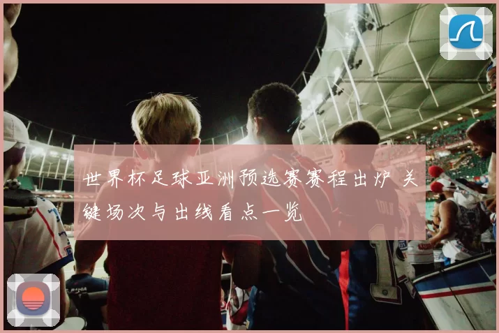 世界杯足球亚洲预选赛赛程出炉 关键场次与出线看点一览