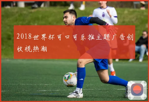 2018世界杯可口可乐推主题广告创收视热潮