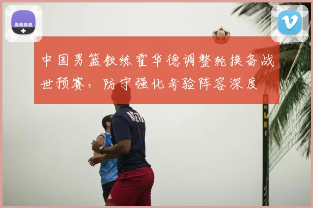 中国男篮教练霍华德调整轮换备战世预赛，防守强化考验阵容深度
