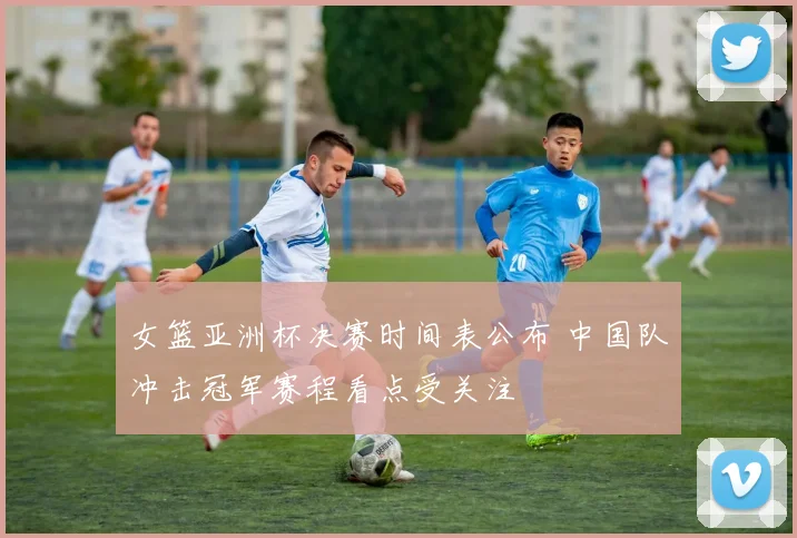 女篮亚洲杯决赛时间表公布 中国队冲击冠军赛程看点受关注