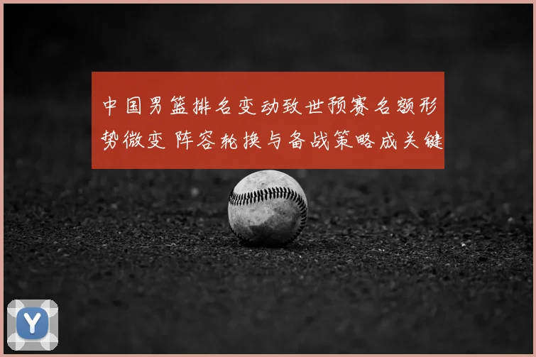 中国男篮排名变动致世预赛名额形势微变 阵容轮换与备战策略成关键