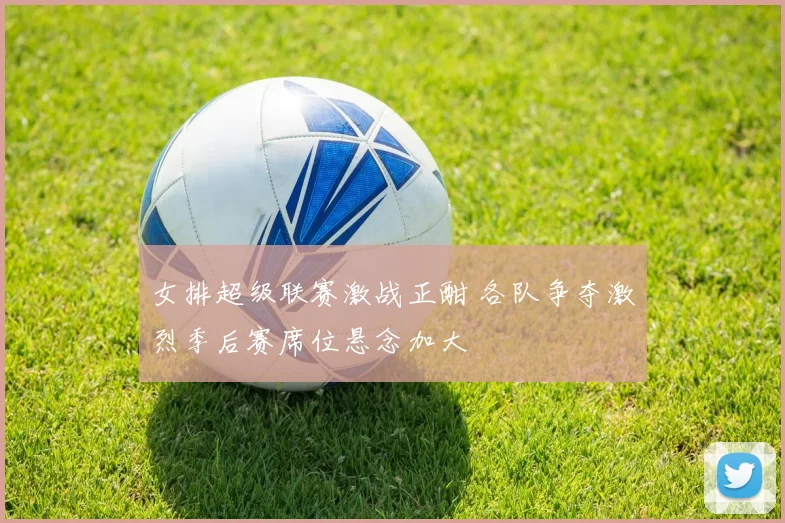 女排超级联赛激战正酣 各队争夺激烈季后赛席位悬念加大