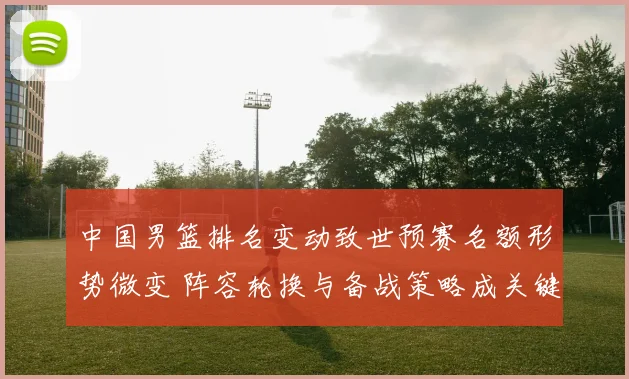 中国男篮排名变动致世预赛名额形势微变 阵容轮换与备战策略成关键