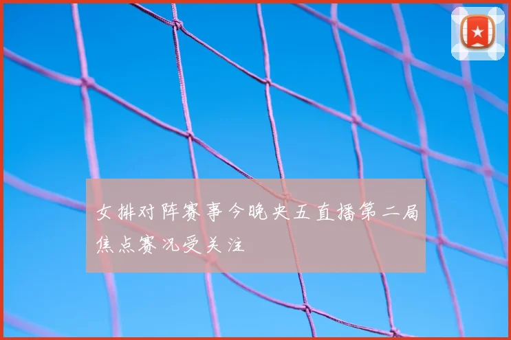 女排对阵赛事今晚央五直播第二局焦点赛况受关注